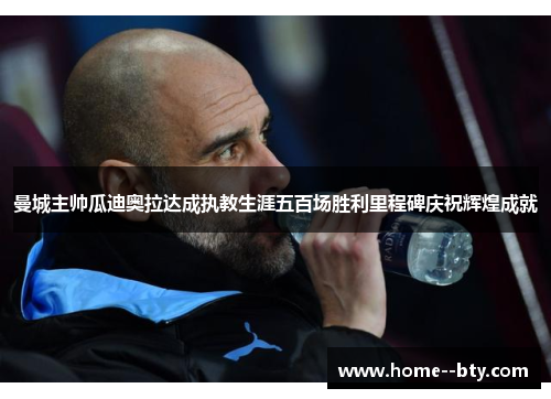 曼城主帅瓜迪奥拉达成执教生涯五百场胜利里程碑庆祝辉煌成就