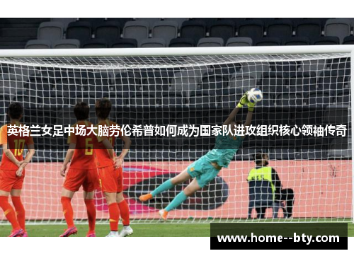 英格兰女足中场大脑劳伦希普如何成为国家队进攻组织核心领袖传奇 英格兰女足中场大脑劳伦希普如何成为国家队进攻组织核心领袖传奇