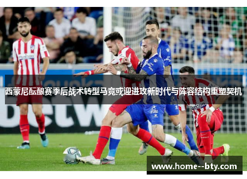 西蒙尼酝酿赛季后战术转型马竞或迎进攻新时代与阵容结构重塑契机 西蒙尼酝酿赛季后战术转型马竞或迎进攻新时代与阵容结构重塑契机