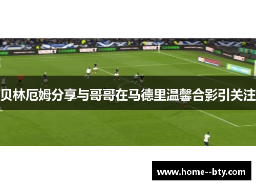 贝林厄姆分享与哥哥在马德里温馨合影引关注
